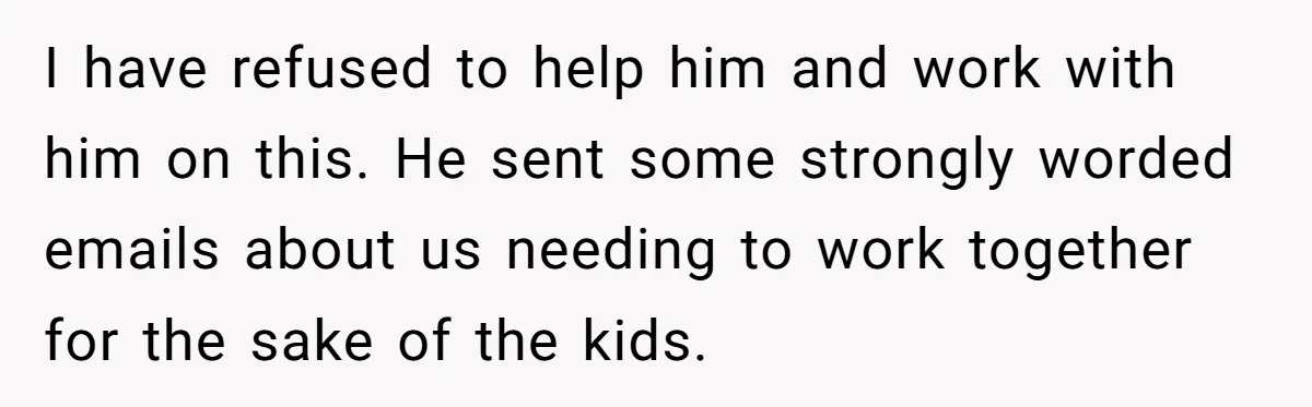 I have refused to help him and work with him on this. He sent some strongly worded emails about us needing to work together for the sake of the kids.