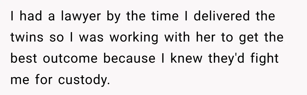 I had a lawyer by the time I delivered the twins so I was working with her to get the best outcome because I knew they'd fight me for custody.
