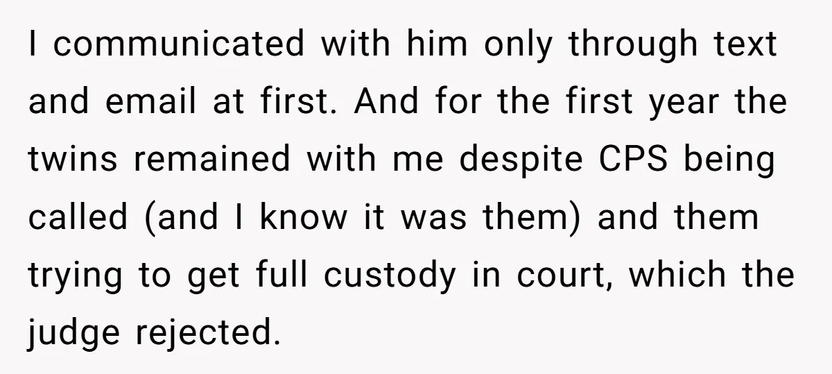 I communicated with him only through text and email at first. And for the first year the twins remained with me despite CPS being called (and I know it was...