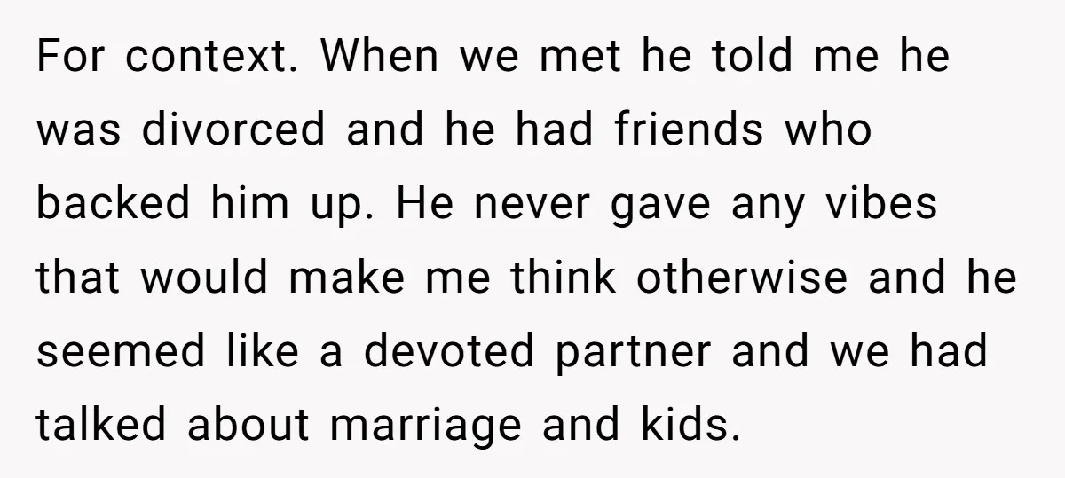 For context. When we met he told me he was divorced and he had friends who backed him up. He never gave any vibes that would make me think otherwise...