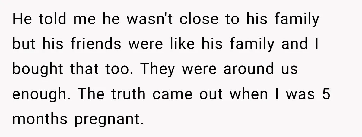 He told me he wasn't close to his family but his friends were like his family and I bought that too. They were around us enough. The truth came out...