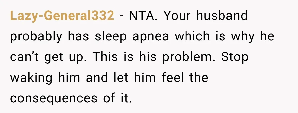 Lazy-General332 − NTA. Your husband probably has sleep apnea which is why he can’t get up. This is his problem. Stop waking him and let him feel the consequences of...