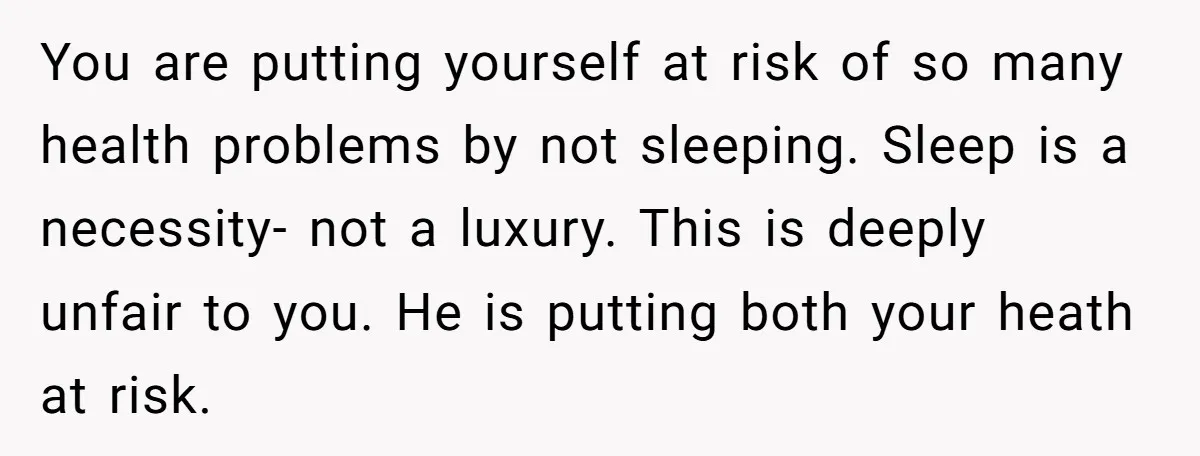 You are putting yourself at risk of so many health problems by not sleeping. Sleep is a necessity- not a luxury. This is deeply unfair to you. He is putting...
