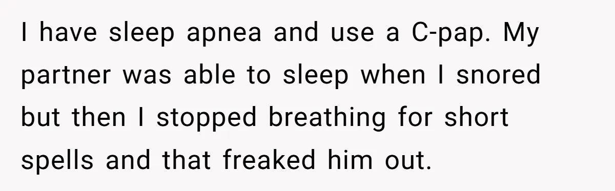 I have sleep apnea and use a C-pap. My partner was able to sleep when I snored but then I stopped breathing for short spells and that freaked him out.