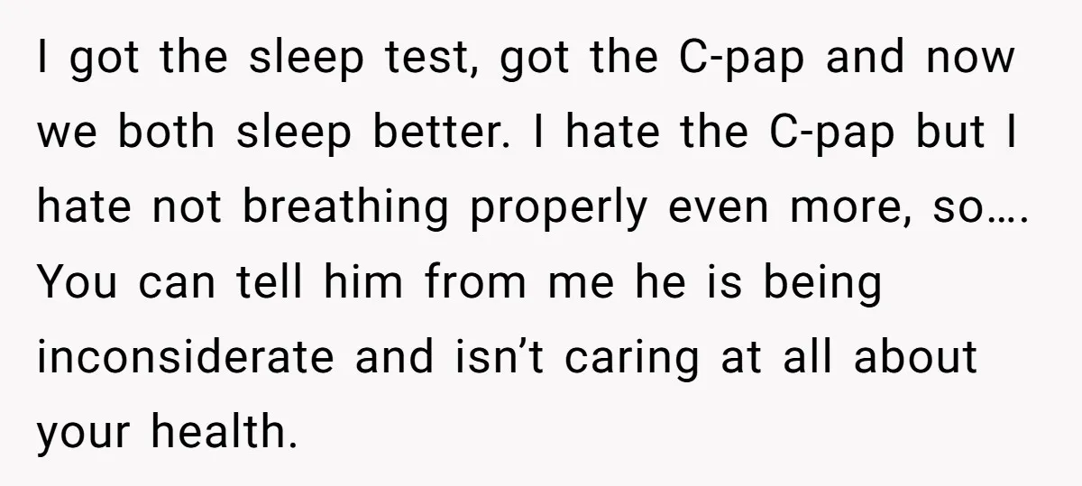 I got the sleep test, got the C-pap and now we both sleep better. I hate the C-pap but I hate not breathing properly even more, so…. You can tell...