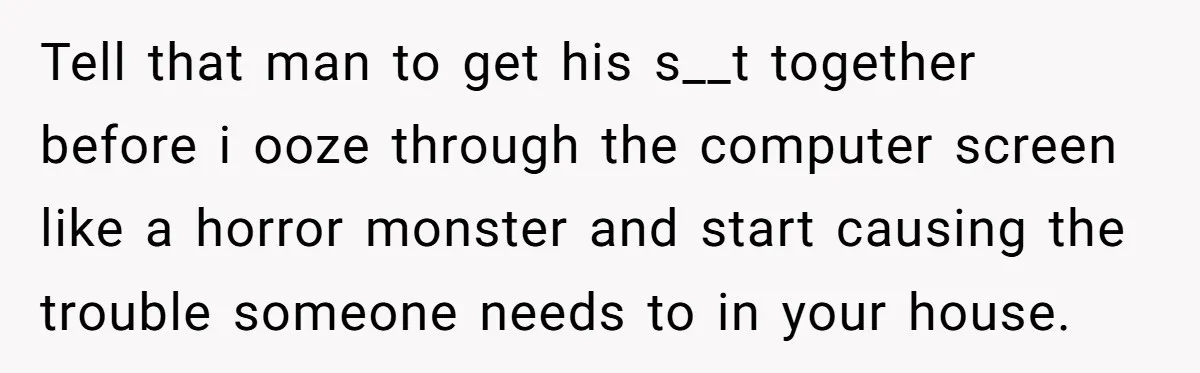 Tell that man to get his s__t together before i ooze through the computer screen like a horror monster and start causing the trouble someone needs to in your house.