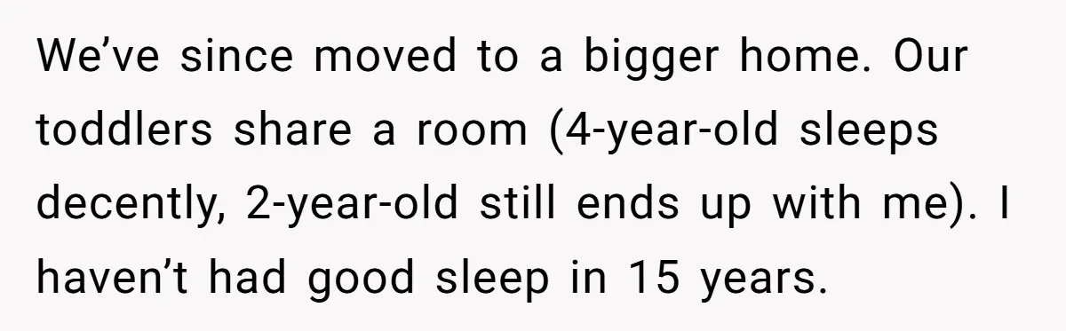 We’ve since moved to a bigger home. Our toddlers share a room (4-year-old sleeps decently, 2-year-old still ends up with me). I haven’t had good sleep in 15 years.