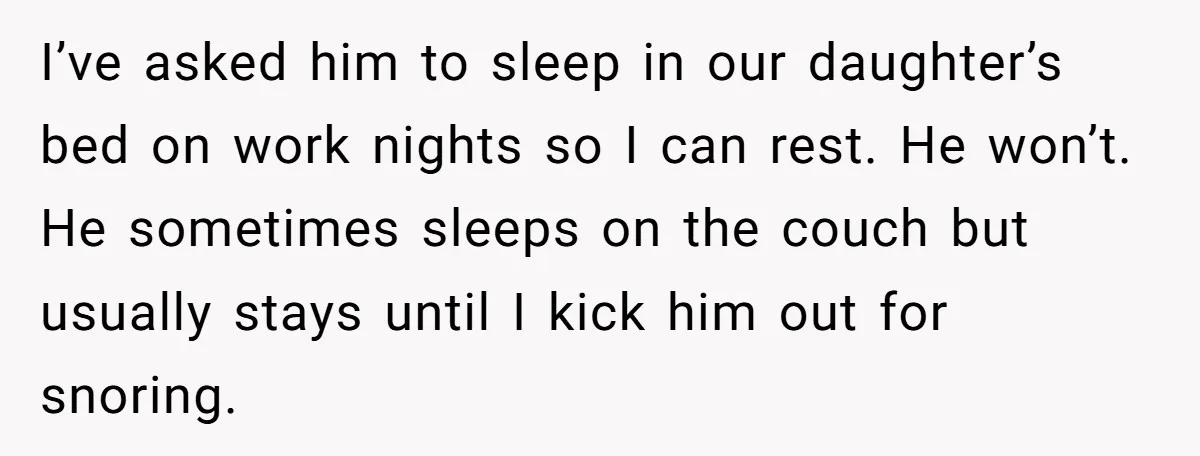 I’ve asked him to sleep in our daughter’s bed on work nights so I can rest. He won’t. He sometimes sleeps on the couch but usually stays until I kick...