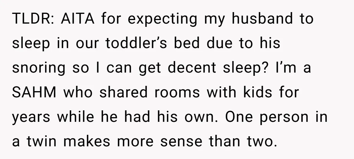 TLDR: AITA for expecting my husband to sleep in our toddler’s bed due to his snoring so I can get decent sleep? I’m a SAHM who shared rooms with kids...