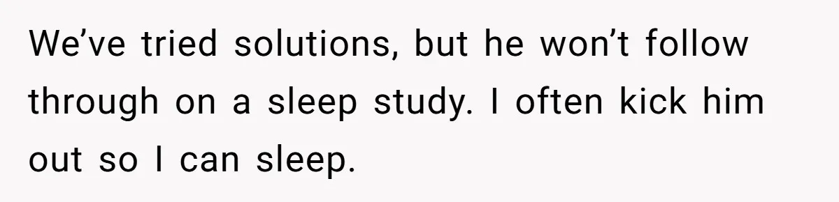 We’ve tried solutions, but he won’t follow through on a sleep study. I often kick him out so I can sleep.
