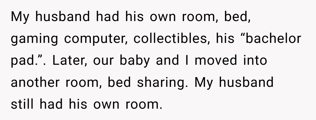 My husband had his own room, bed, gaming computer, collectibles, his “bachelor pad.”. Later, our baby and I moved into another room, bed sharing. My husband still had his own...