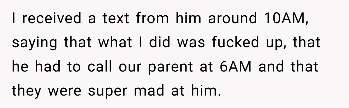 I received a text from him around 10AM, saying that what I did was fucked up, that he had to call our parent at 6AM and that they were super...