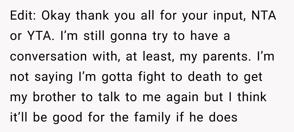 Edit: Okay thank you all for your input, NTA or YTA. I’m still gonna try to have a conversation with, at least, my parents. I’m not saying I’m gotta fight...