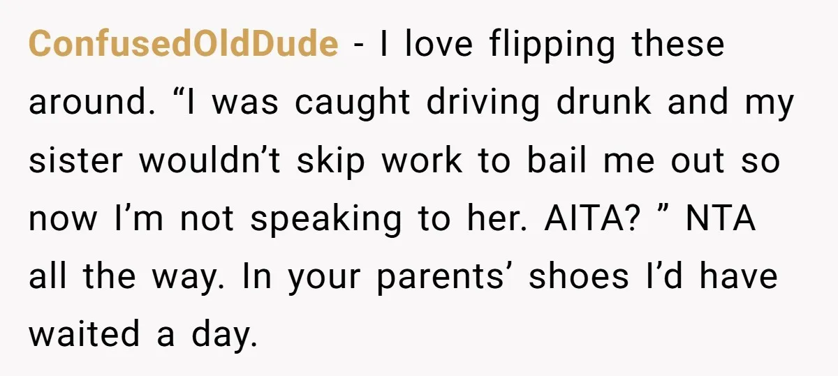 ConfusedOldDude − I love flipping these around. “I was caught driving drunk and my sister wouldn’t skip work to bail me out so now I’m not speaking to her. AITA?...