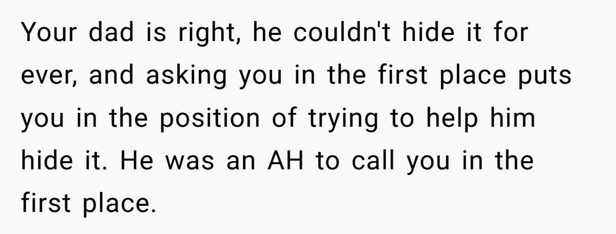 Your dad is right, he couldn't hide it for ever, and asking you in the first place puts you in the position of trying to help him hide it. He...