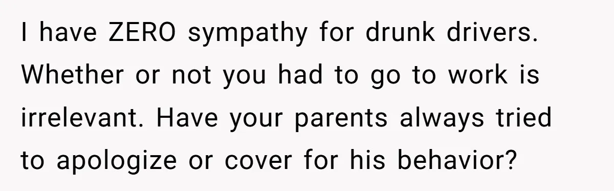 I have ZERO sympathy for drunk drivers. Whether or not you had to go to work is irrelevant. Have your parents always tried to apologize or cover for his behavior?