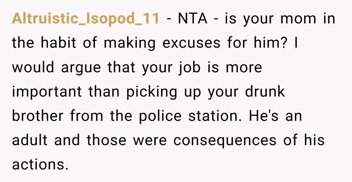 Altruistic_Isopod_11 − NTA - is your mom in the habit of making excuses for him? I would argue that your job is more important than picking up your drunk brother...