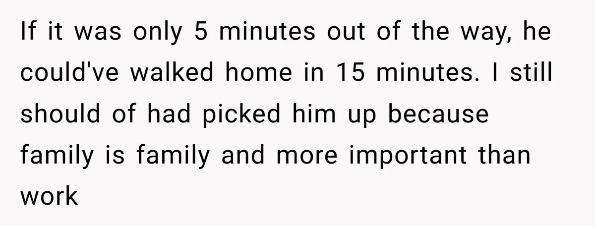 If it was only 5 minutes out of the way, he could've walked home in 15 minutes. I still should of had picked him up because family is family and...