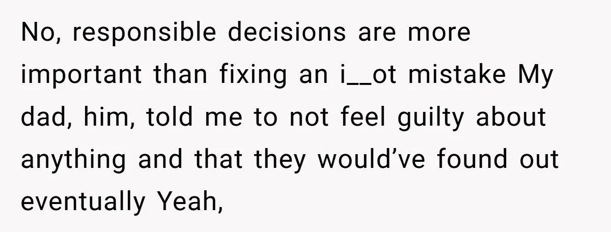 No, responsible decisions are more important than fixing an i__ot mistake My dad, him, told me to not feel guilty about anything and that they would’ve found out eventually Yeah,