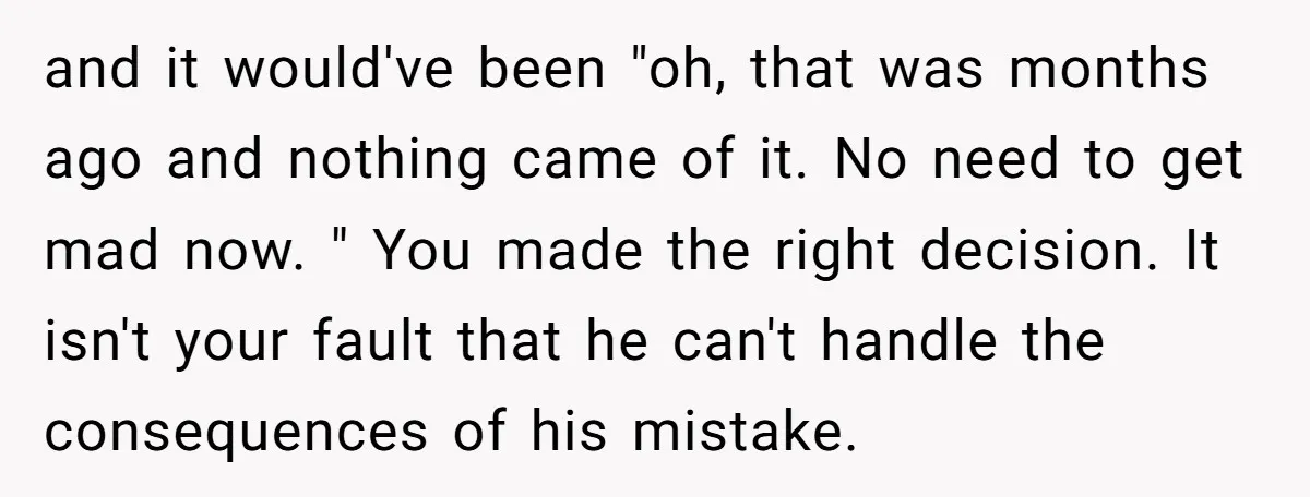 and it would've been "oh, that was months ago and nothing came of it. No need to get mad now. " You made the right decision. It isn't your fault...