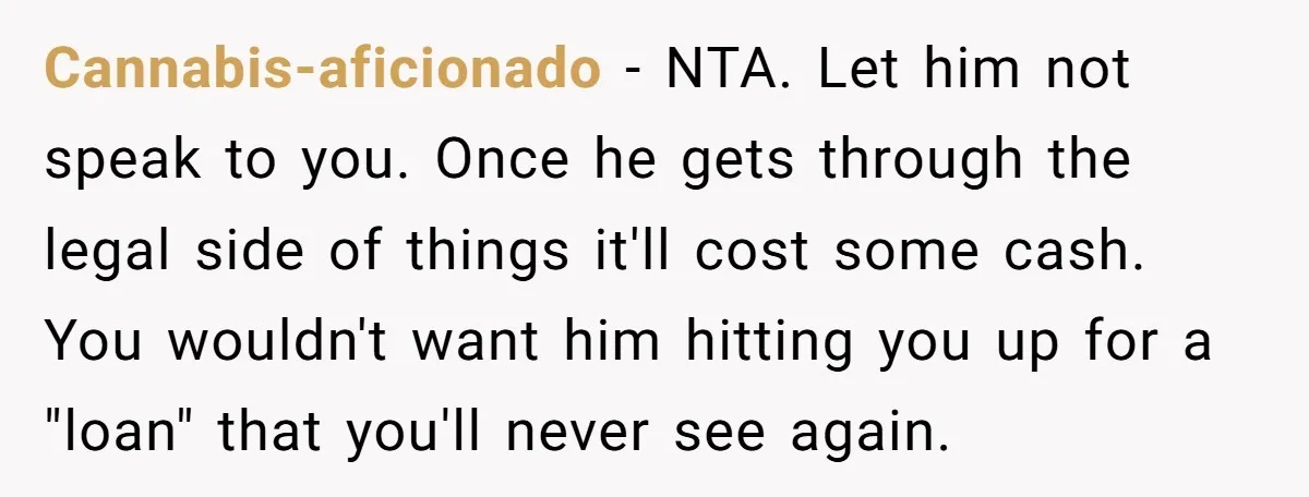 Cannabis-aficionado − NTA. Let him not speak to you. Once he gets through the legal side of things it'll cost some cash. You wouldn't want him hitting you up for...