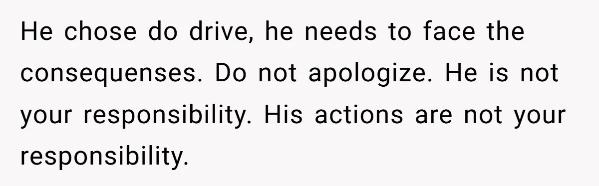 He chose do drive, he needs to face the consequenses. Do not apologize. He is not your responsibility. His actions are not your responsibility.