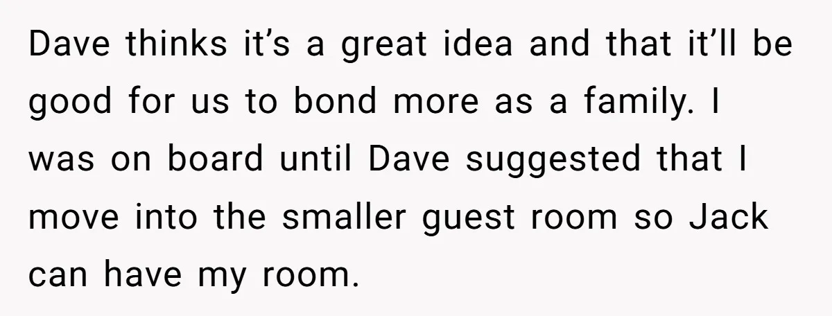 Dave thinks it’s a great idea and that it’ll be good for us to bond more as a family. I was on board until Dave suggested that I move into...