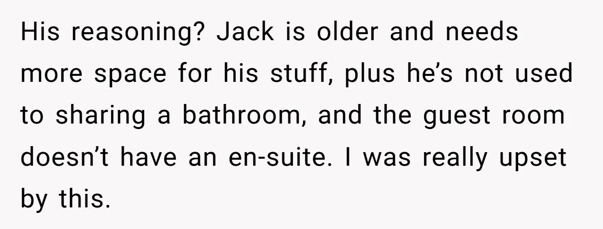 His reasoning? Jack is older and needs more space for his stuff, plus he’s not used to sharing a bathroom, and the guest room doesn’t have an en-suite. I was...