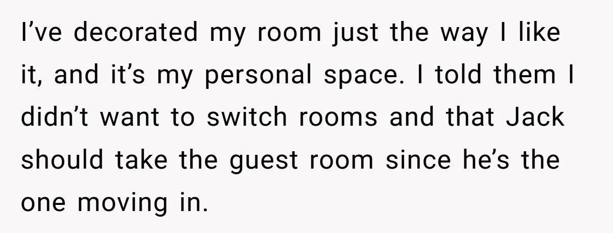 I’ve decorated my room just the way I like it, and it’s my personal space. I told them I didn’t want to switch rooms and that Jack should take the...