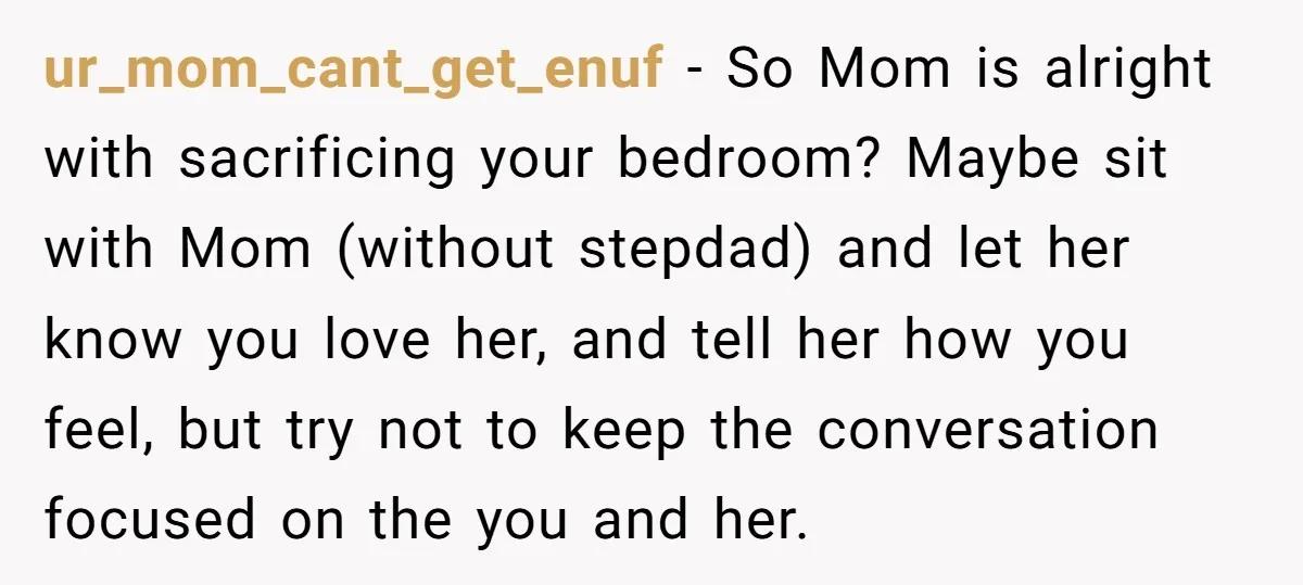 ur_mom_cant_get_enuf − So Mom is alright with sacrificing your bedroom? Maybe sit with Mom (without stepdad) and let her know you love her, and tell her how you feel, but...