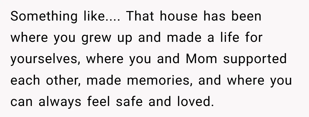 Something like.... That house has been where you grew up and made a life for yourselves, where you and Mom supported each other, made memories, and where you can always...