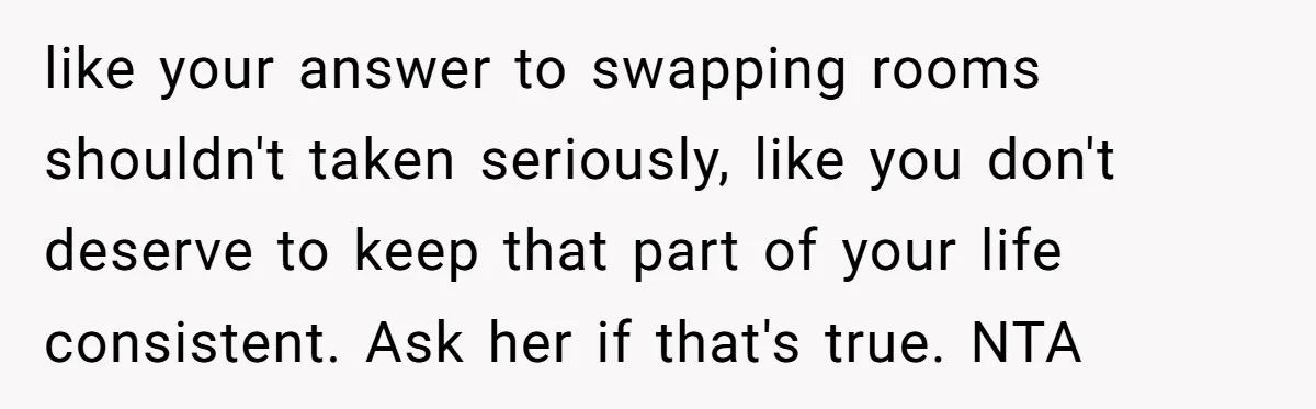 like your answer to swapping rooms shouldn't taken seriously, like you don't deserve to keep that part of your life consistent. Ask her if that's true. NTA