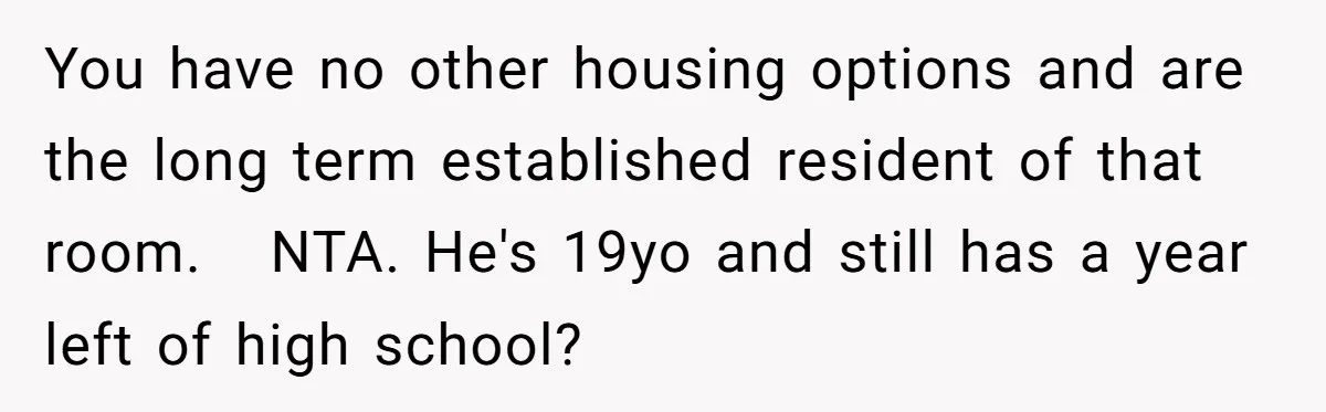 You have no other housing options and are the long term established resident of that room.   NTA. He's 19yo and still has a year left of high school?