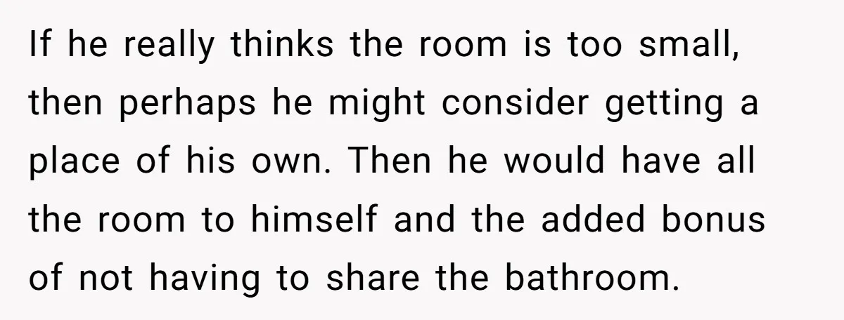 If he really thinks the room is too small, then perhaps he might consider getting a place of his own. Then he would have all the room to himself and...