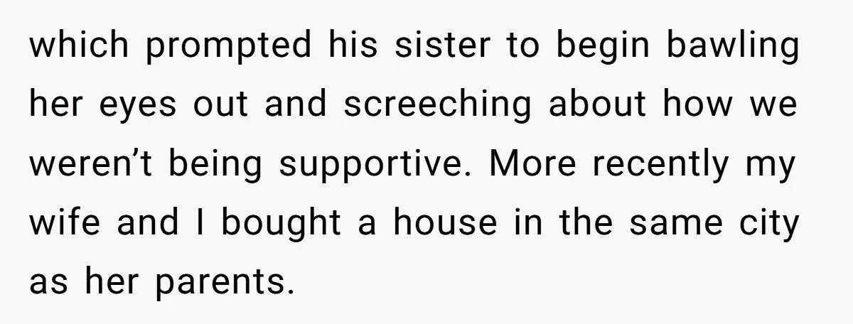 which prompted his sister to begin bawling her eyes out and screeching about how we weren’t being supportive. More recently my wife and I bought a house in the same...