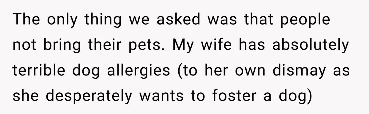 The only thing we asked was that people not bring their pets. My wife has absolutely terrible dog allergies (to her own dismay as she desperately wants to foster a...