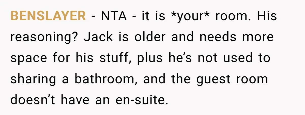 BENSLAYER − NTA - it is *your* room. His reasoning? Jack is older and needs more space for his stuff, plus he’s not used to sharing a bathroom, and the...
