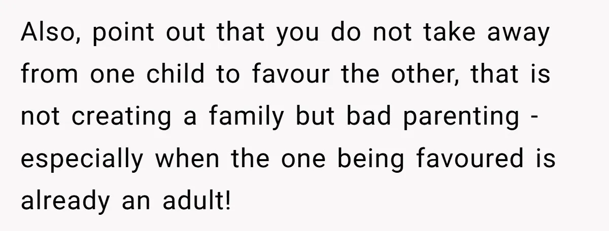 Also, point out that you do not take away from one child to favour the other, that is not creating a family but bad parenting - especially when the one...