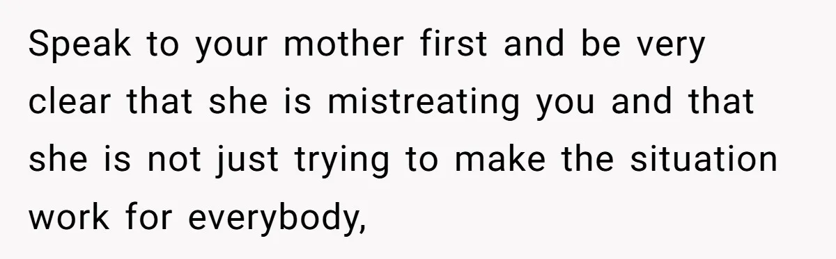 Speak to your mother first and be very clear that she is mistreating you and that she is not just trying to make the situation work for everybody,