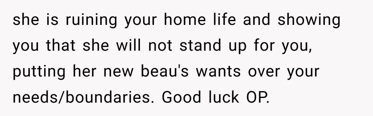 she is ruining your home life and showing you that she will not stand up for you, putting her new beau's wants over your needs/boundaries. Good luck OP.