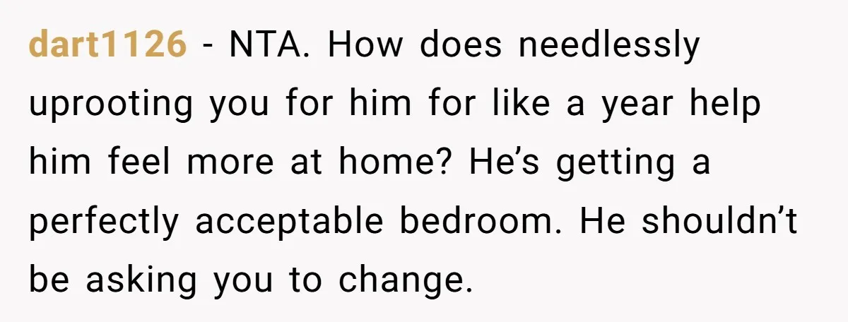 dart1126 − NTA. How does needlessly uprooting you for him for like a year help him feel more at home? He’s getting a perfectly acceptable bedroom. He shouldn’t be asking...
