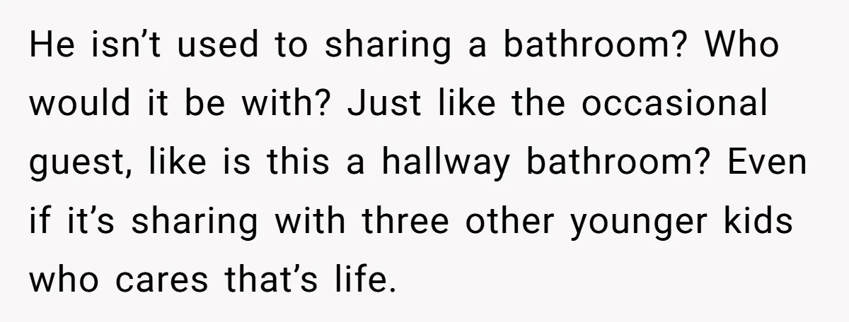 He isn’t used to sharing a bathroom? Who would it be with? Just like the occasional guest, like is this a hallway bathroom? Even if it’s sharing with three other...
