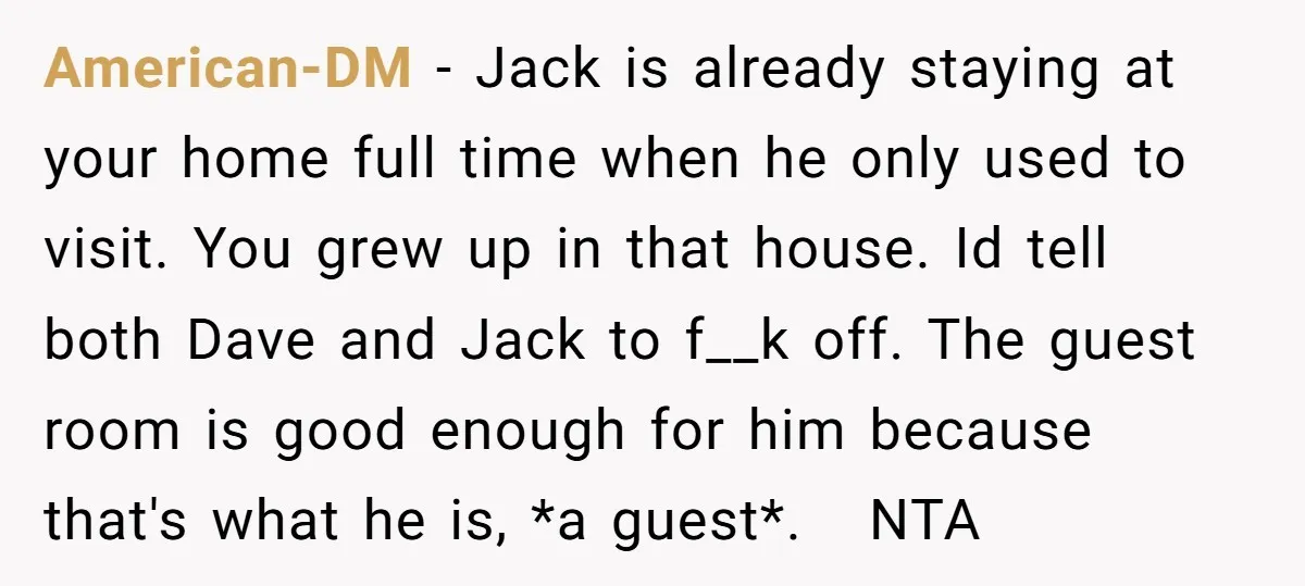 American-DM − Jack is already staying at your home full time when he only used to visit. You grew up in that house. Id tell both Dave and Jack to...