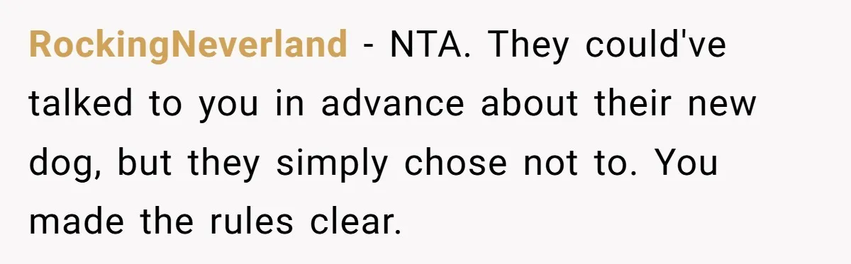 RockingNeverland − NTA. They could've talked to you in advance about their new dog, but they simply chose not to. You made the rules clear.