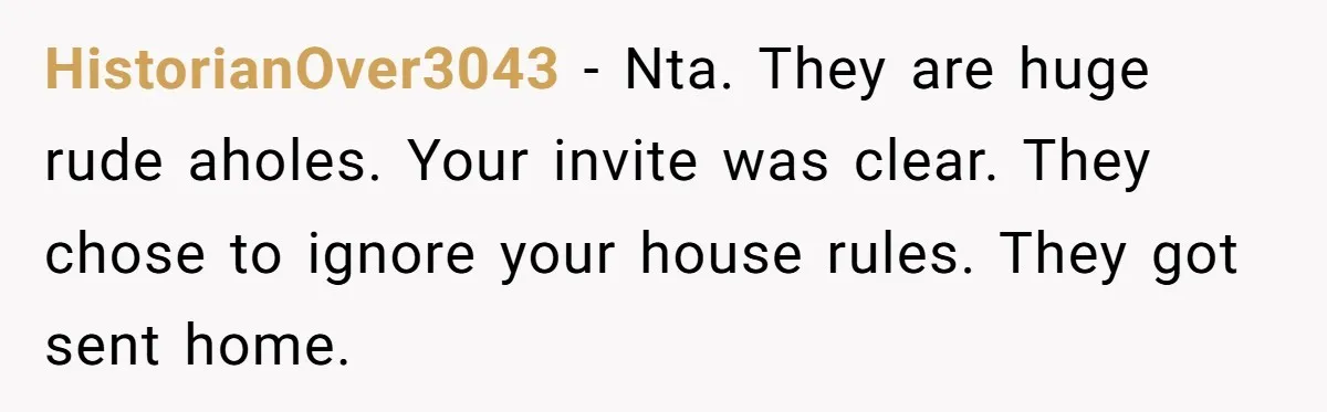 HistorianOver3043 − Nta. They are huge rude aholes. Your invite was clear. They chose to ignore your house rules. They got sent home.