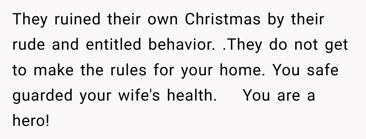 They ruined their own Christmas by their rude and entitled behavior. .They do not get to make the rules for your home. You safe guarded your wife's health. You are...
