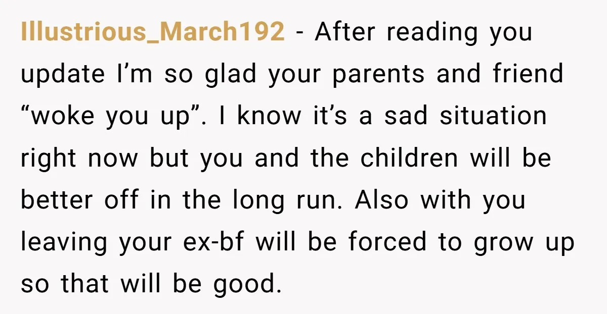 Illustrious_March192 - After reading you update I’m so glad your parents and friend “woke you up”. I know it’s a sad situation right now but you and the children will...