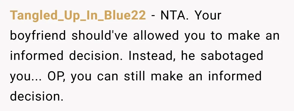 Tangled_Up_In_Blue22 - NTA. Your boyfriend should've allowed you to make an informed decision. Instead, he sabotaged you... OP, you can still make an informed decision.