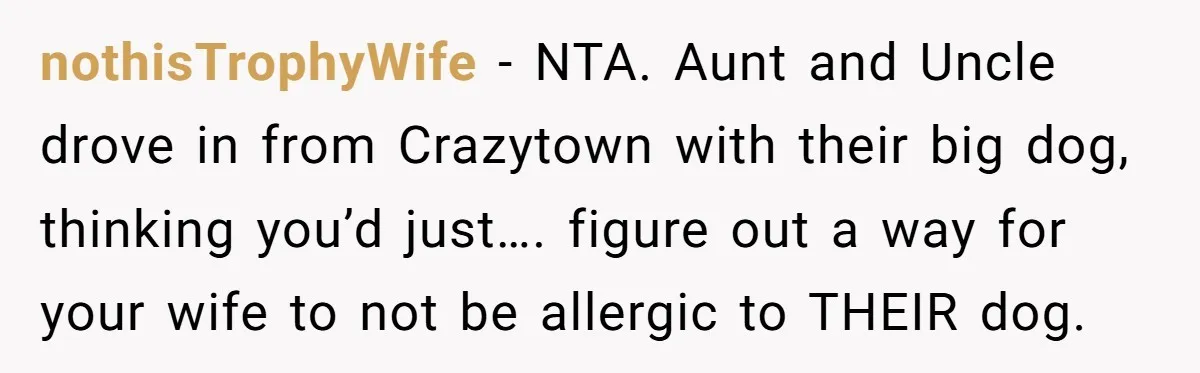 nothisTrophyWife − NTA. Aunt and Uncle drove in from Crazytown with their big dog, thinking you’d just…. figure out a way for your wife to not be allergic to THEIR...