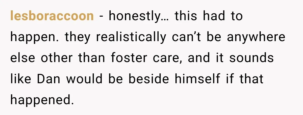 lesboraccoon - honestly… this had to happen. they realistically can’t be anywhere else other than foster care, and it sounds like Dan would be beside himself if that happened.